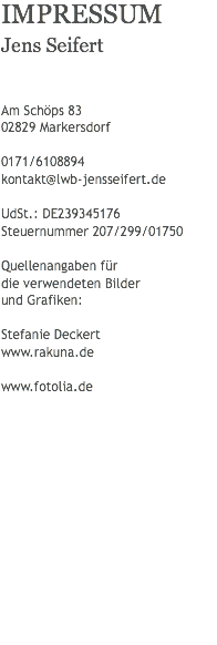 IMPRESSUM
Jens Seifert Am Schöps 83 02829 Markersdorf 0171/6108894
kontakt@lwb-jensseifert.de UdSt.: DE239345176
Steuernummer 207/299/01750 Quellenangaben für die verwendeten Bilder und Grafiken: Stefanie Deckert
www.rakuna.de www.fotolia.de
